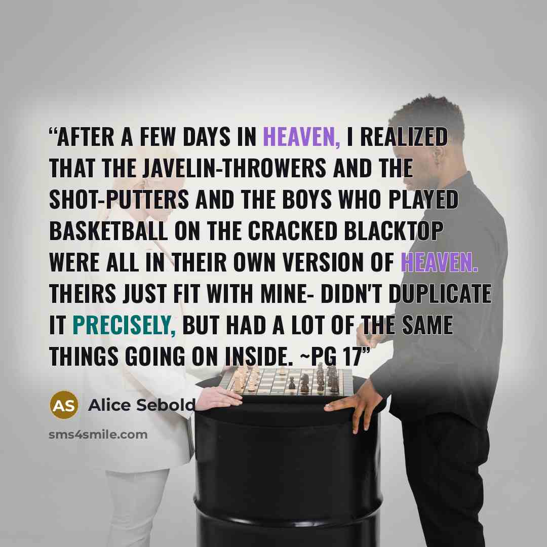 “After a few days in heaven, I realized that the javelin-throwers and the shot-putters and the boys who played basketball on the cracked blacktop were all in their own version of heaven. Theirs just fit with mine- didn't duplicate it precisely, but had a lot of the same things going on inside. ~pg 17” quote by Alice Sebold