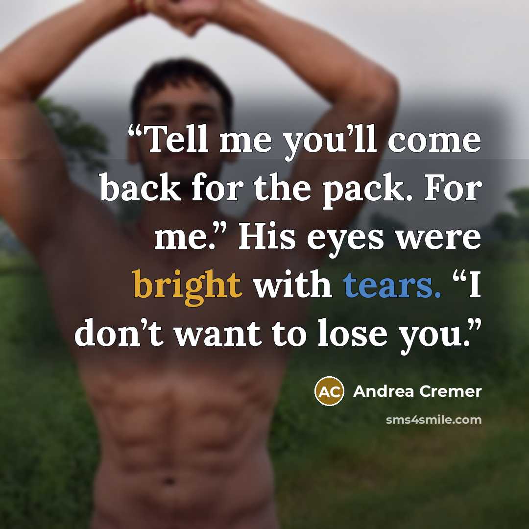 “Tell me you’ll come back for the pack. For me.” His eyes were bright with tears. “I don’t want to lose you.” quote by Andrea Cremer