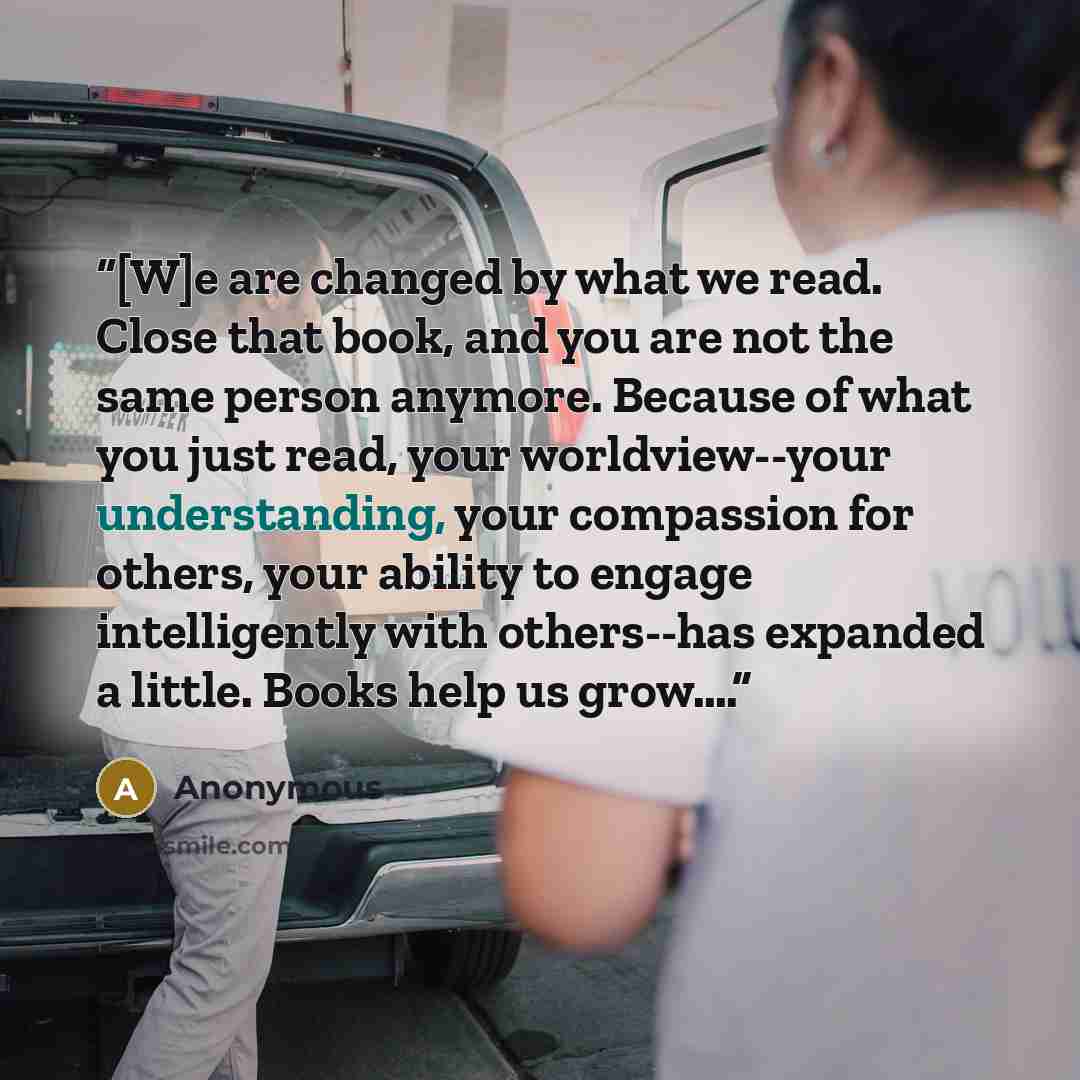 “[W]e are changed by what we read. Close that book, and you are not the same person anymore. Because of what you just read, your worldview--your understanding, your compassion for others, your ability to engage intelligently with others--has expanded a little. Books help us grow….” quote by Anonymous
