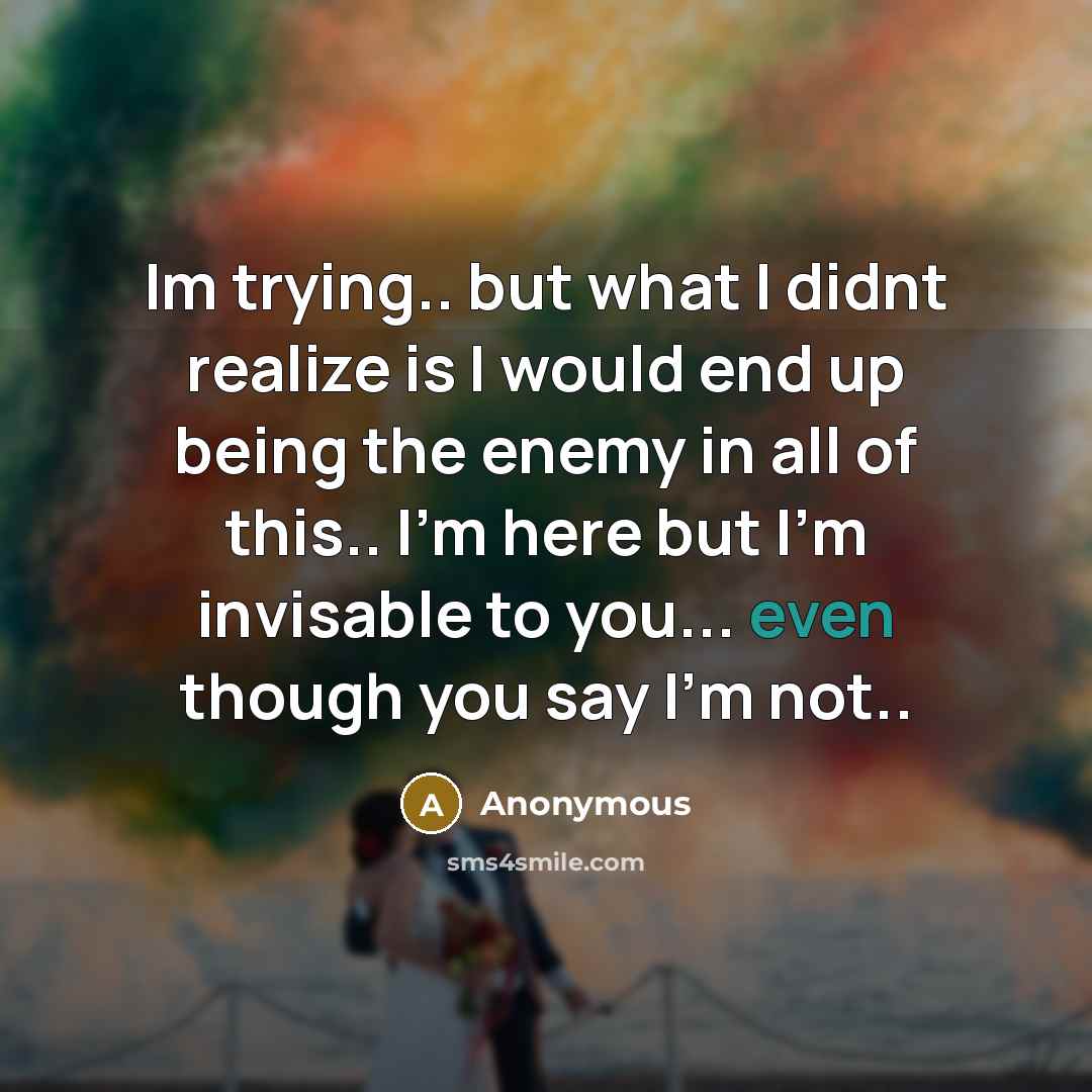 “Im trying.. but what I didnt realize is I would end up being the enemy in all of this.. I'm here but I'm invisable to you... even though you say I'm not..” quote by Anonymous