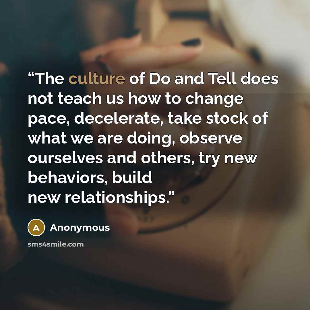 “The culture of Do and Tell does not teach us how to change pace, decelerate, take stock of what we are doing, observe ourselves and others, try new behaviors, build new relationships.” quote by Anonymous