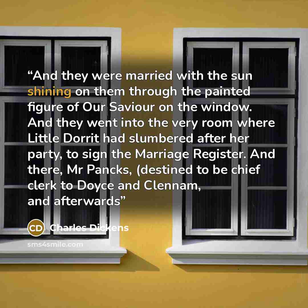 “And they were married with the sun shining on them through the painted figure of Our Saviour on the window. And they went into the very room where Little Dorrit had slumbered after her party, to sign the Marriage Register. And there, Mr Pancks, (destined to be chief clerk to Doyce and Clennam, and…” quote by Charles Dickens