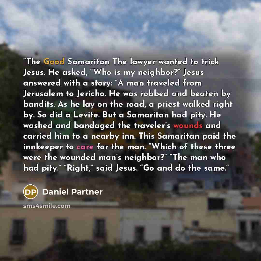 “The Good Samaritan The lawyer wanted to trick Jesus. He asked, “Who is my neighbor?” Jesus answered with a story: “A man traveled from Jerusalem to Jericho. He was robbed and beaten by bandits. As he lay on the road, a priest walked right by. So did a Levite. But a Samaritan had pity. He washed…” quote by Daniel Partner