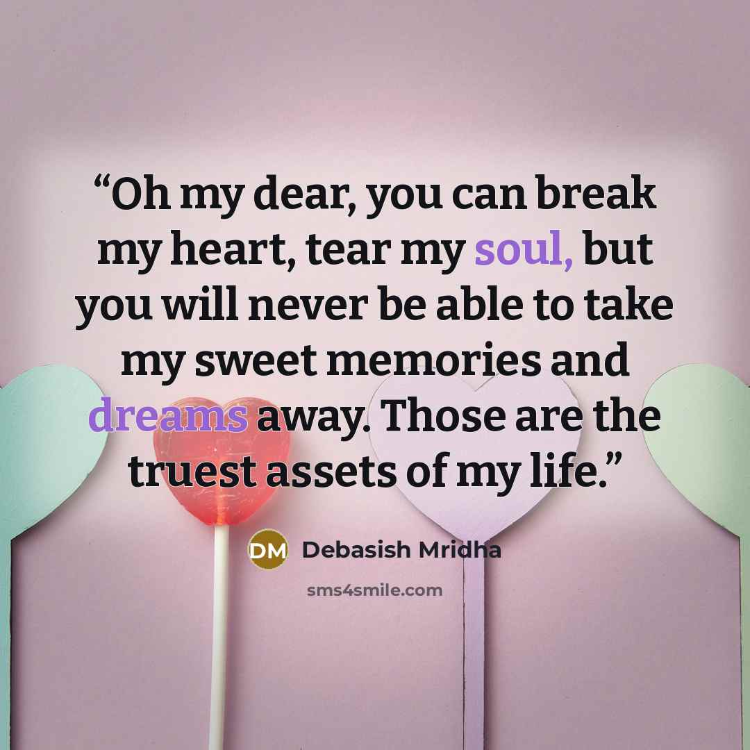 “Oh my dear, you can break my heart, tear my soul, but you will never be able to take my sweet memories and dreams away. Those are the truest assets of my life.” quote by Debasish Mridha