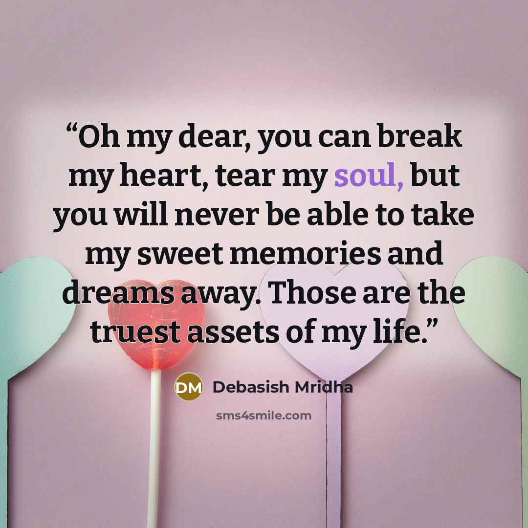 “Oh my dear, you can break my heart, tear my soul, but you will never be able to take my sweet memories and dreams away. Those are the truest assets of my life.” quote by Debasish Mridha