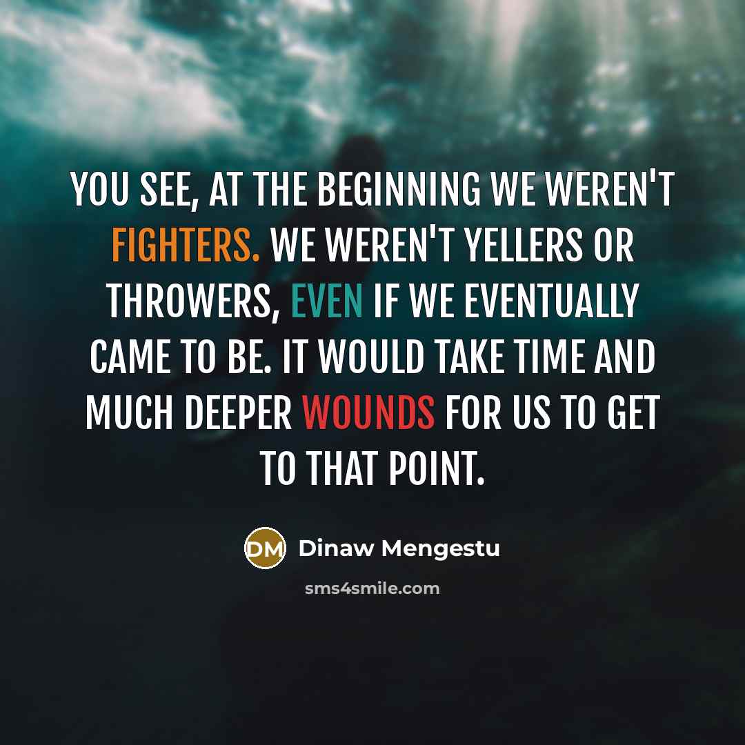“You see, at the beginning we weren't fighters. We weren't yellers or throwers, even if we eventually came to be. It would take time and much deeper wounds for us to get to that point.” quote by Dinaw Mengestu