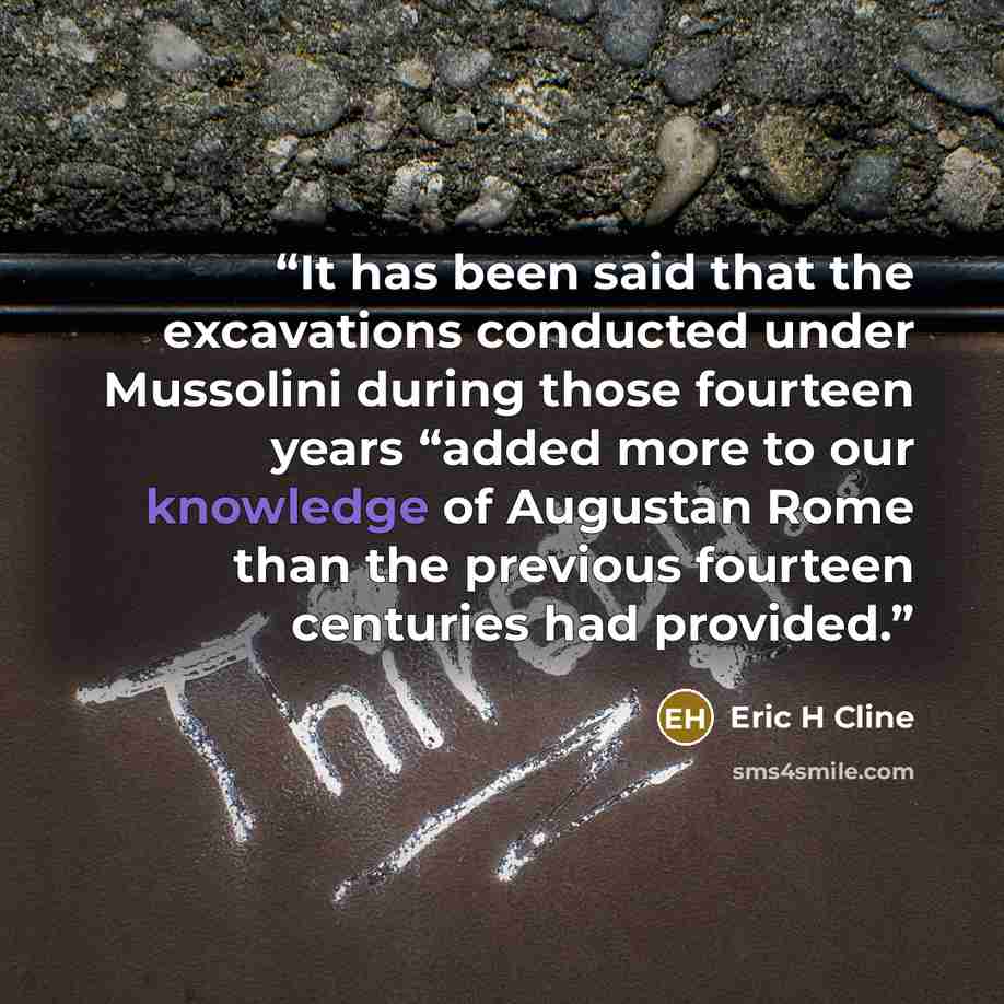 “It has been said that the excavations conducted under Mussolini during those fourteen years “added more to our knowledge of Augustan Rome than the previous fourteen centuries had provided.” quote by Eric H Cline