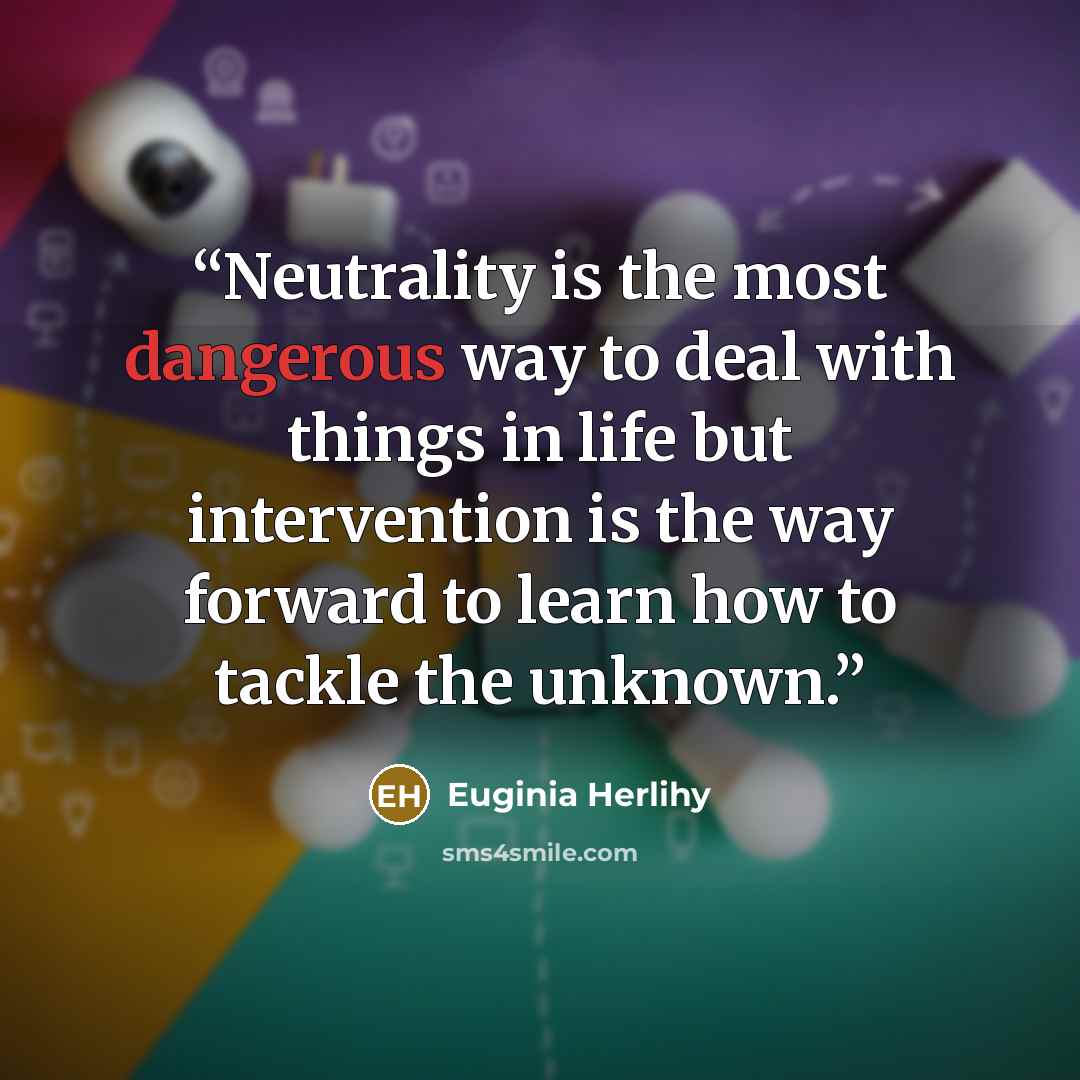 “Neutrality is the most dangerous way to deal with things in life but intervention is the way forward to learn how to tackle the unknown.” quote by Euginia Herlihy
