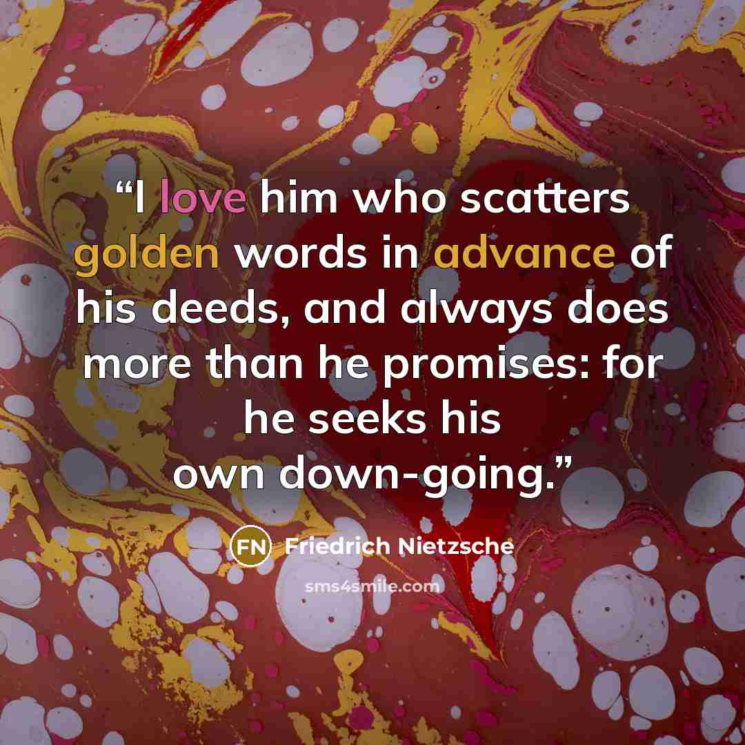 “I love him who scatters golden words in advance of his deeds, and always does more than he promises: for he seeks his own down-going.” quote by Friedrich Nietzsche