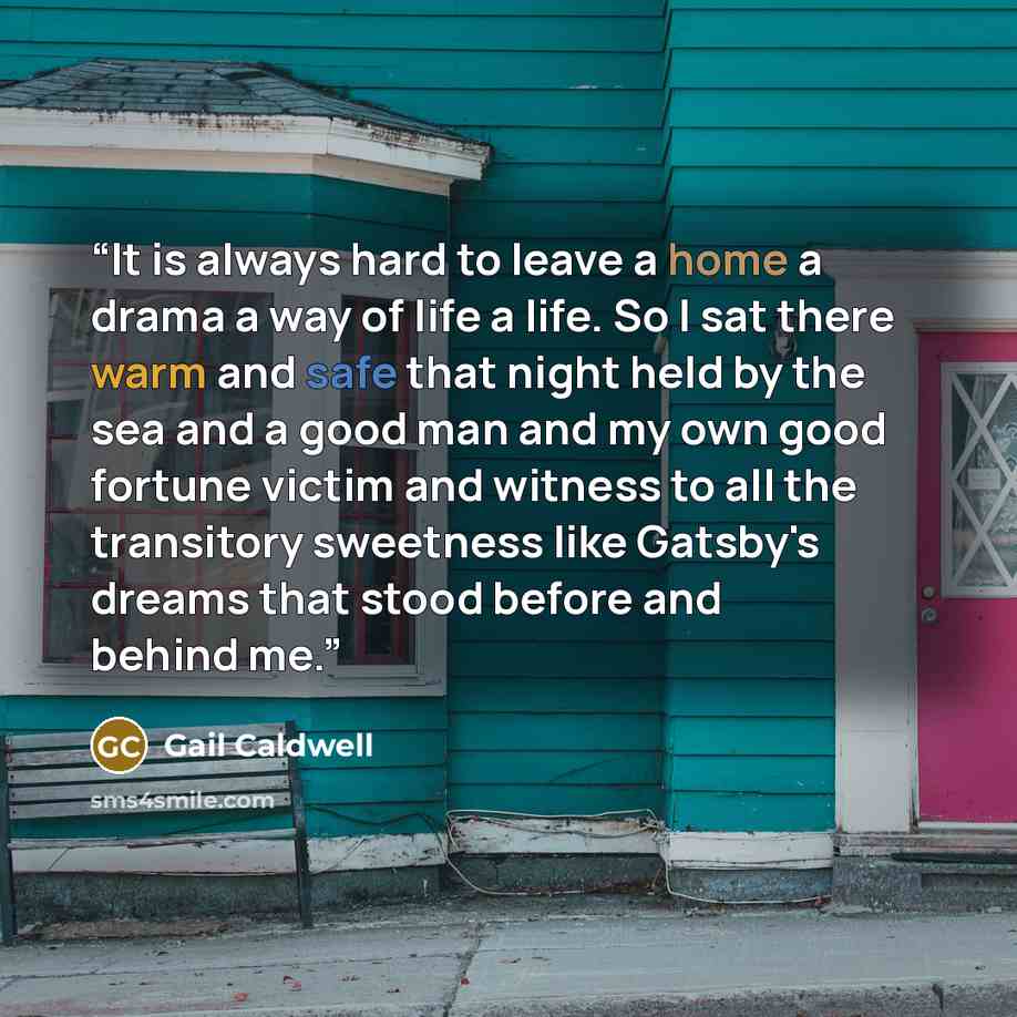“It is always hard to leave a home a drama a way of life a life. So I sat there warm and safe that night held by the sea and a good man and my own good fortune victim and witness to all the transitory sweetness like Gatsby's dreams that stood before and behind me.” quote by Gail Caldwell
