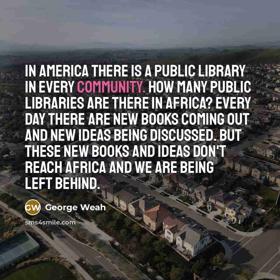“In America there is a public library in every community. How many public libraries are there in Africa? Every day there are new books coming out and new ideas being discussed. But these new books and ideas don't reach Africa and we are being left behind.” quote by George Weah