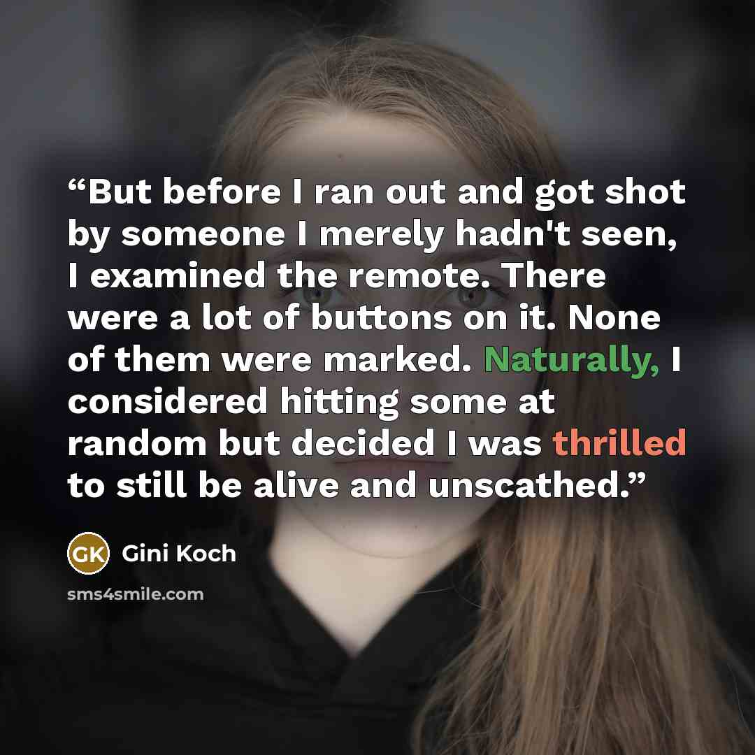 “But before I ran out and got shot by someone I merely hadn't seen, I examined the remote. There were a lot of buttons on it. None of them were marked. Naturally, I considered hitting some at random but decided I was thrilled to still be alive and unscathed.” quote by Gini Koch
