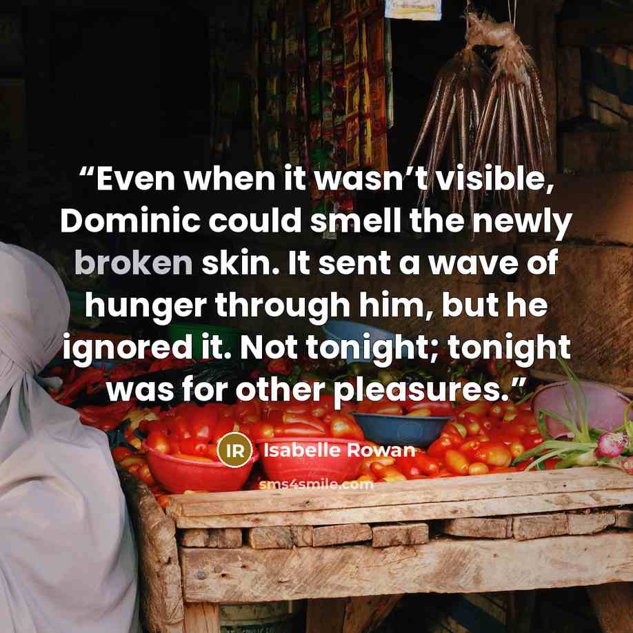 “Even when it wasn’t visible, Dominic could smell the newly broken skin. It sent a wave of hunger through him, but he ignored it. Not tonight; tonight was for other pleasures.” quote by Isabelle Rowan