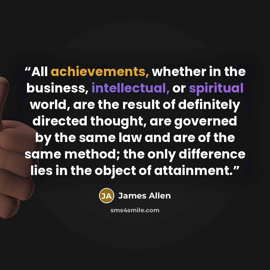 “All achievements, whether in the business, intellectual, or spiritual world, are the result of definitely directed thought, are governed by the same law and are of the same method; the only difference lies in the object of attainment.” quote by James Allen