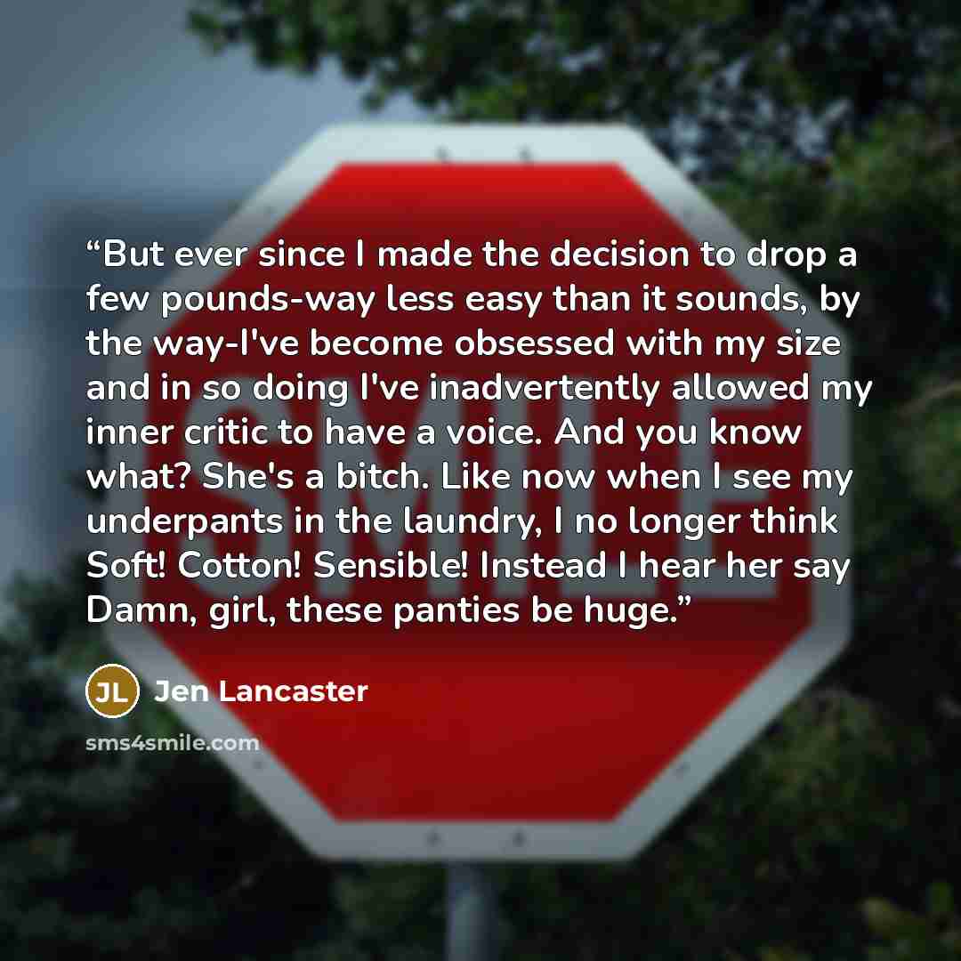 “But ever since I made the decision to drop a few pounds-way less easy than it sounds, by the way-I've become obsessed with my size and in so doing I've inadvertently allowed my inner critic to have a voice. And you know what? She's a bitch. Like now when I see my underpants in the laundry, I no…” quote by Jen Lancaster