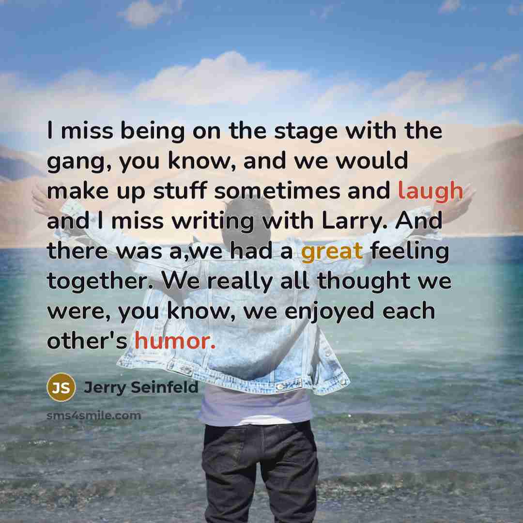 “I miss being on the stage with the gang, you know, and we would make up stuff sometimes and laugh and I miss writing with Larry. And there was a,we had a great feeling together. We really all thought we were, you know, we enjoyed each other's humor.” quote by Jerry Seinfeld