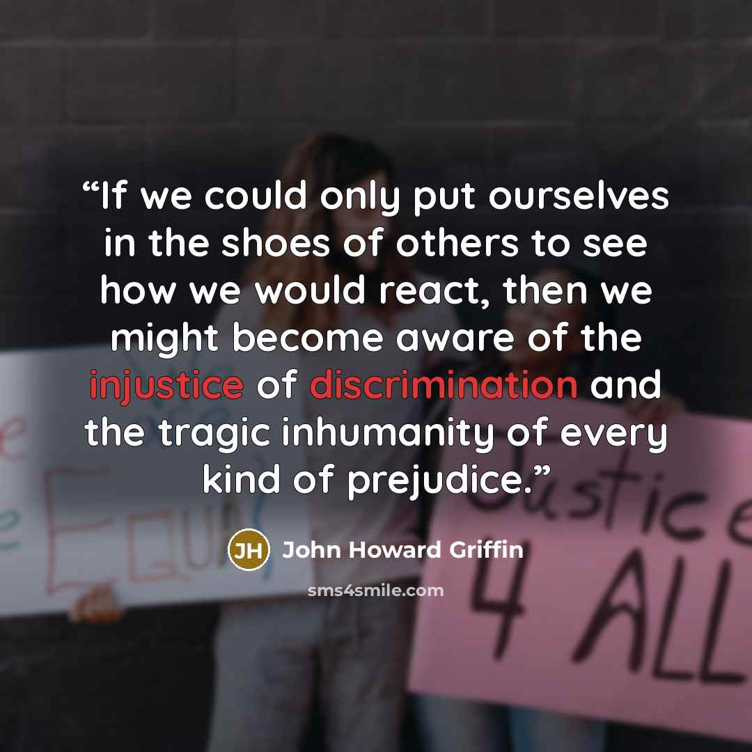 “If we could only put ourselves in the shoes of others to see how we would react, then we might become aware of the injustice of discrimination and the tragic inhumanity of every kind of prejudice.” quote by John Howard Griffin
