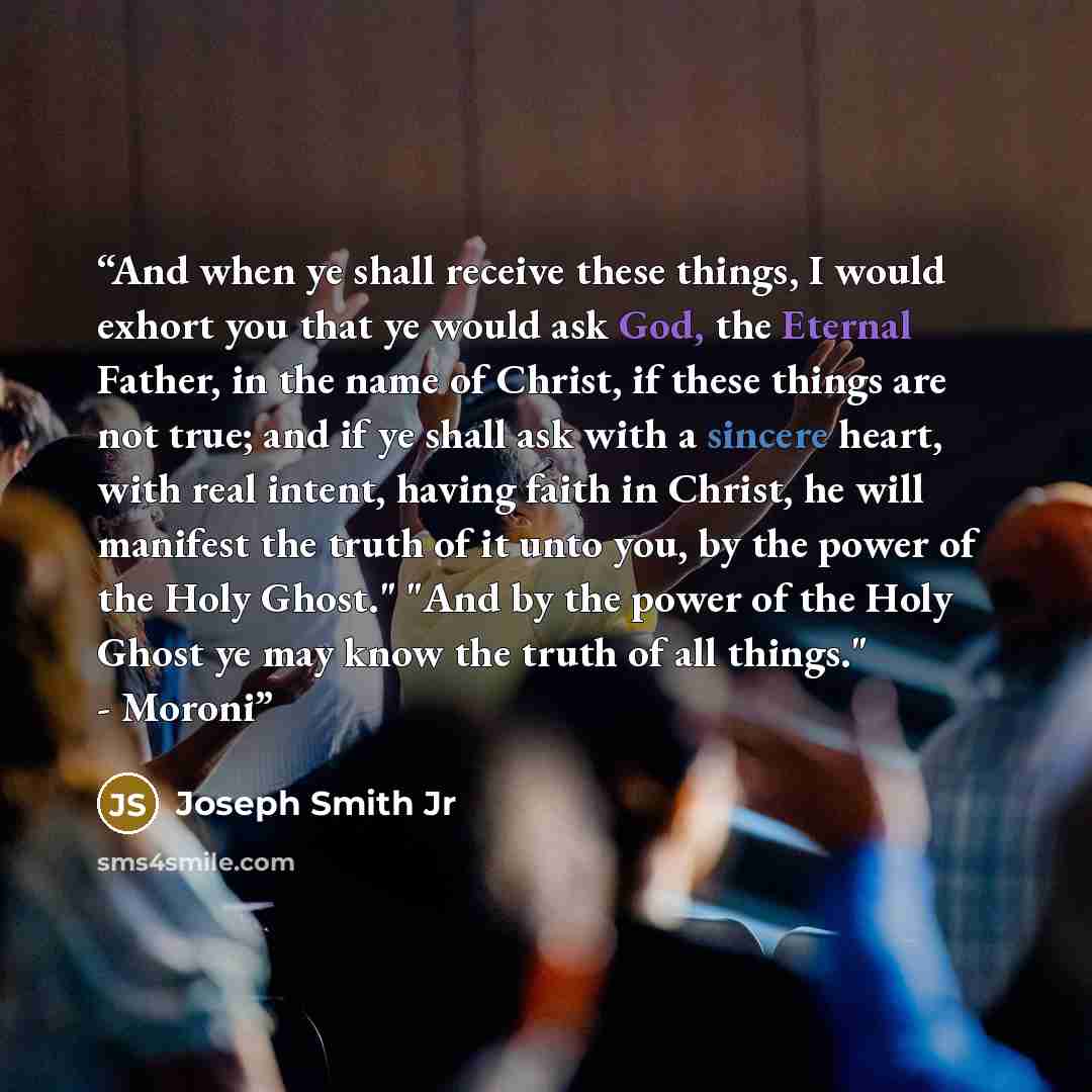 “And when ye shall receive these things, I would exhort you that ye would ask God, the Eternal Father, in the name of Christ, if these things are not true; and if ye shall ask with a sincere heart, with real intent, having faith in Christ, he will manifest the truth of it unto you, by the power of…” quote by Joseph Smith Jr