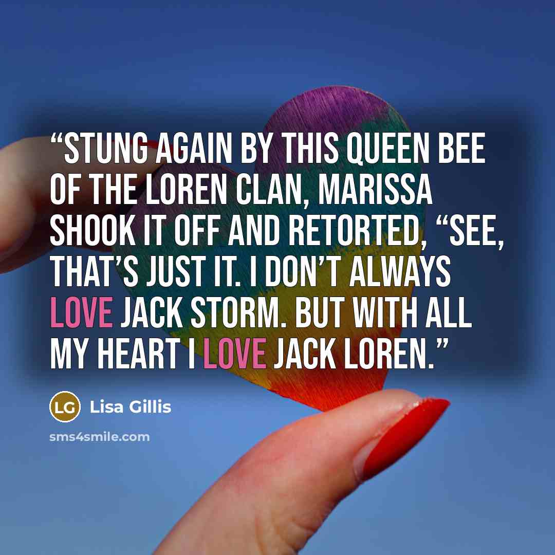“Stung again by this queen bee of the Loren clan, Marissa shook it off and retorted, “See, that’s just it. I don’t always love Jack Storm. But with all my heart I love Jack Loren.” quote by Lisa Gillis