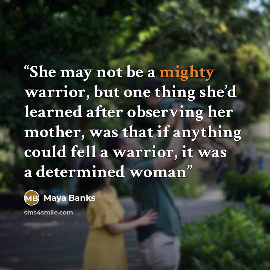 “She may not be a mighty warrior, but one thing she’d learned after observing her mother, was that if anything could fell a warrior, it was a determined woman” quote by Maya Banks
