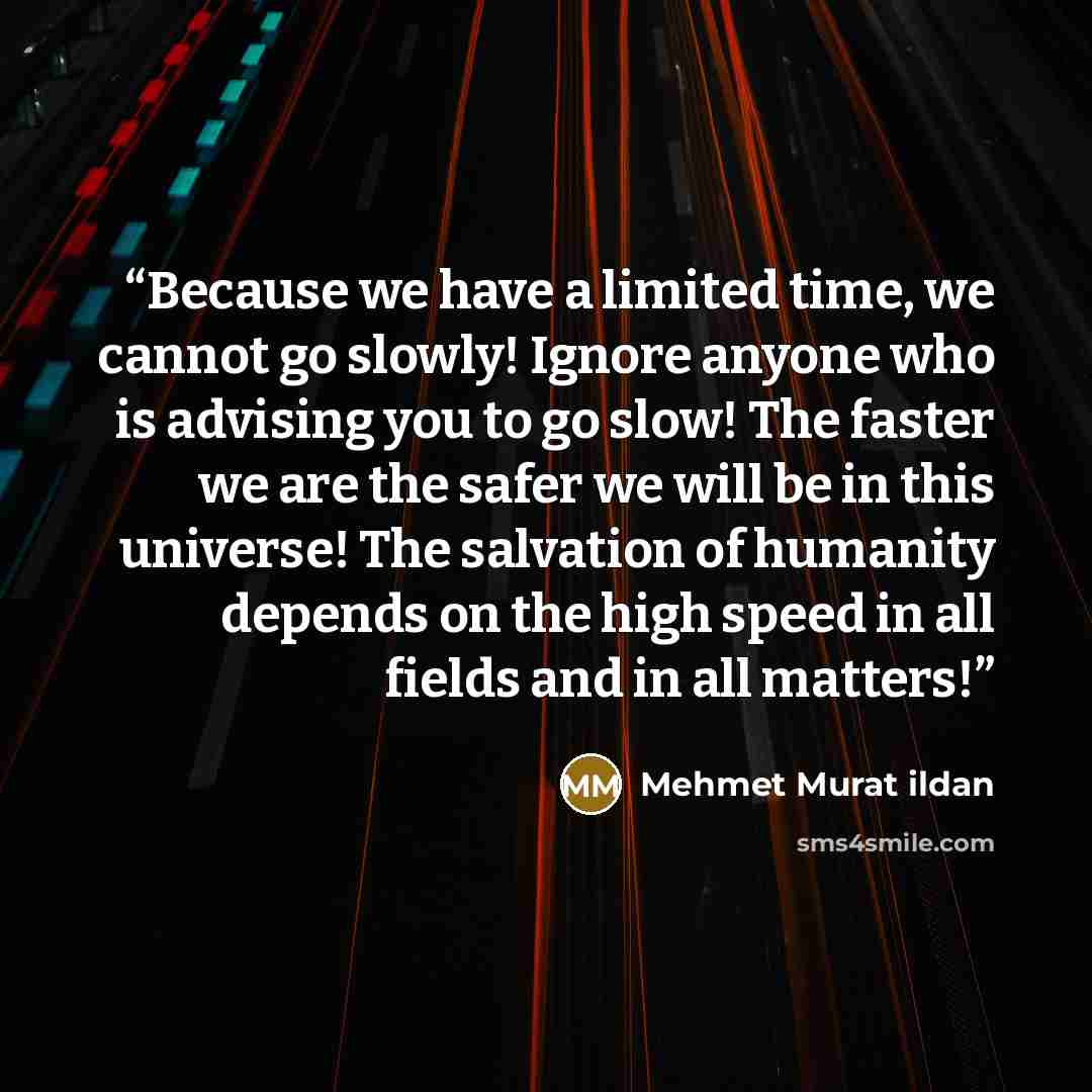 “Because we have a limited time, we cannot go slowly! Ignore anyone who is advising you to go slow! The faster we are the safer we will be in this universe! The salvation of humanity depends on the high speed in all fields and in all matters!” quote by Mehmet Murat ildan