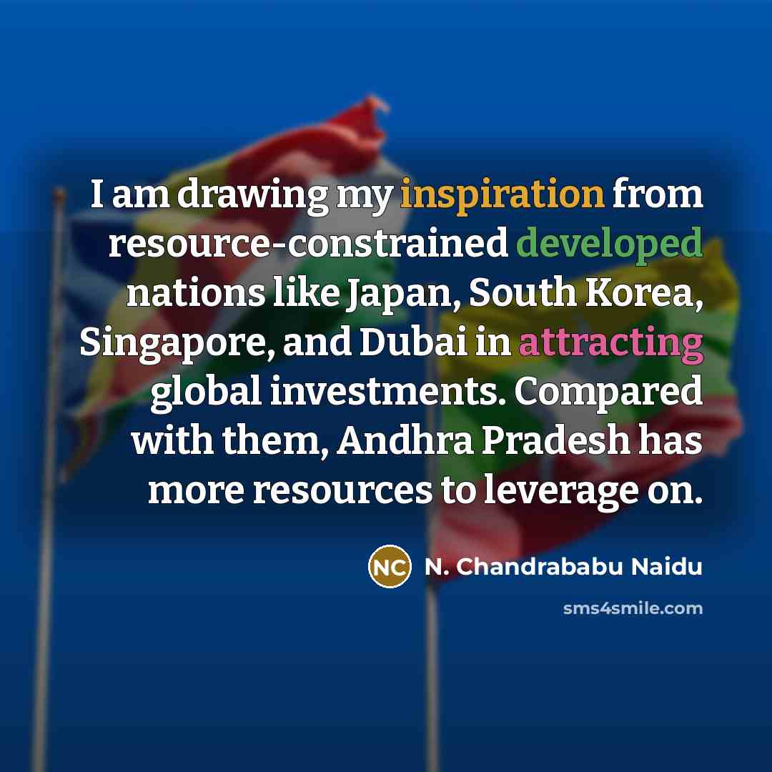 “I am drawing my inspiration from resource-constrained developed nations like Japan, South Korea, Singapore, and Dubai in attracting global investments. Compared with them, Andhra Pradesh has more resources to leverage on.” quote by N. Chandrababu Naidu