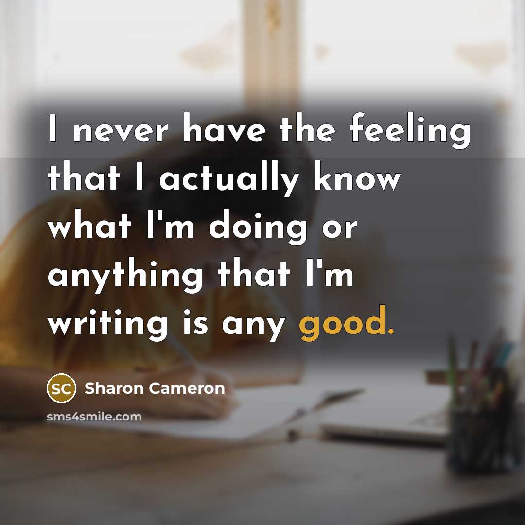 “I never have the feeling that I actually know what I'm doing or anything that I'm writing is any good.” quote by Sharon Cameron