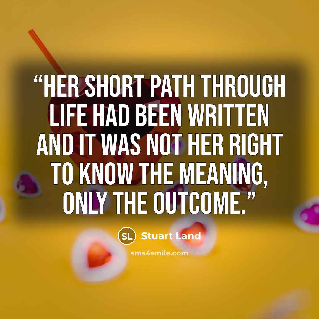 “Her short path through life had been written and it was not her right to know the meaning, only the outcome.” quote by Stuart Land