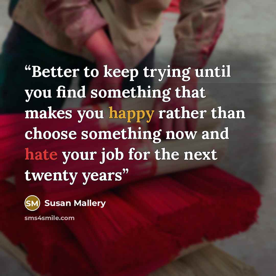 “Better to keep trying until you find something that makes you happy rather than choose something now and hate your job for the next twenty years” quote by Susan Mallery