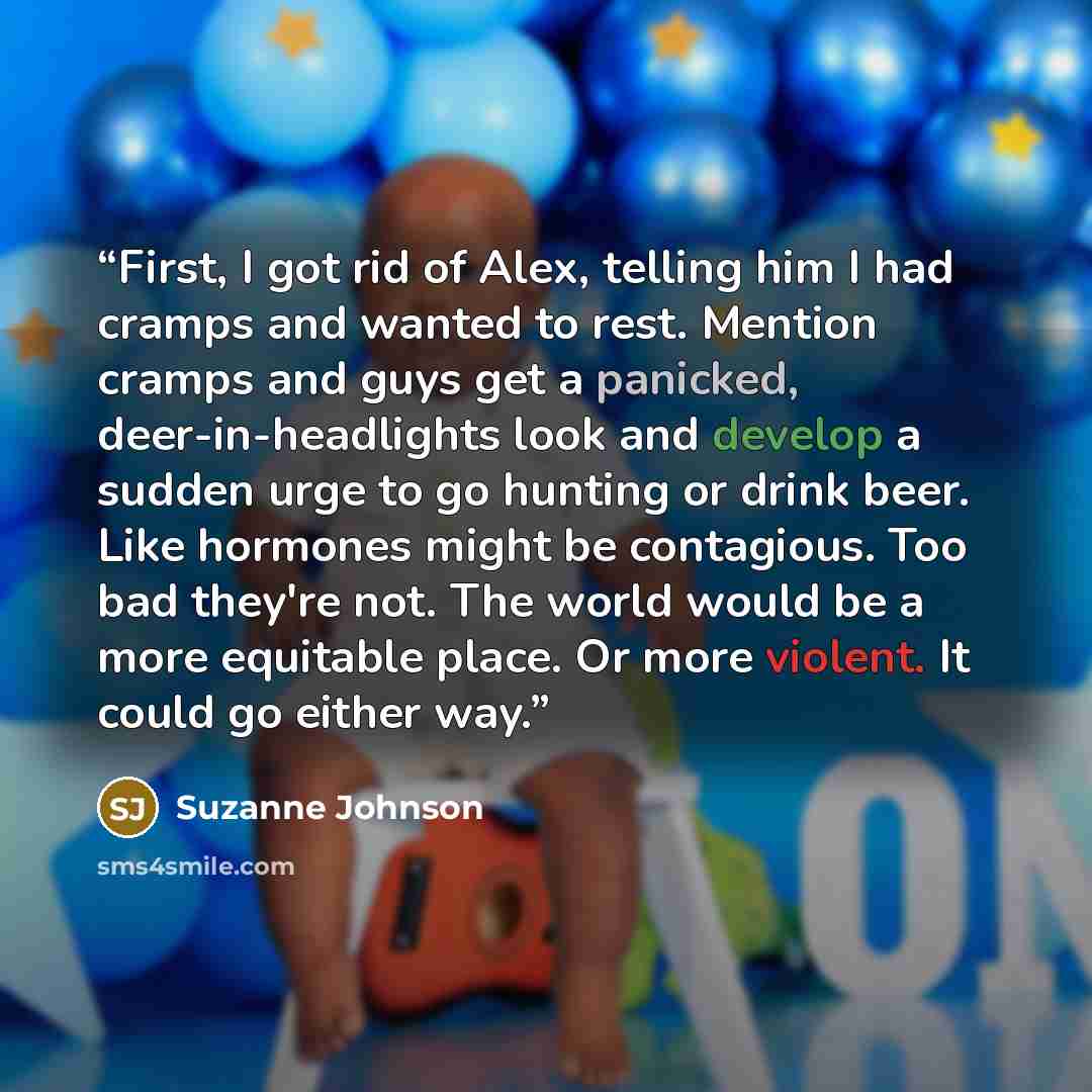 “First, I got rid of Alex, telling him I had cramps and wanted to rest. Mention cramps and guys get a panicked, deer-in-headlights look and develop a sudden urge to go hunting or drink beer. Like hormones might be contagious. Too bad they're not. The world would be a more equitable place. Or more…” quote by Suzanne Johnson