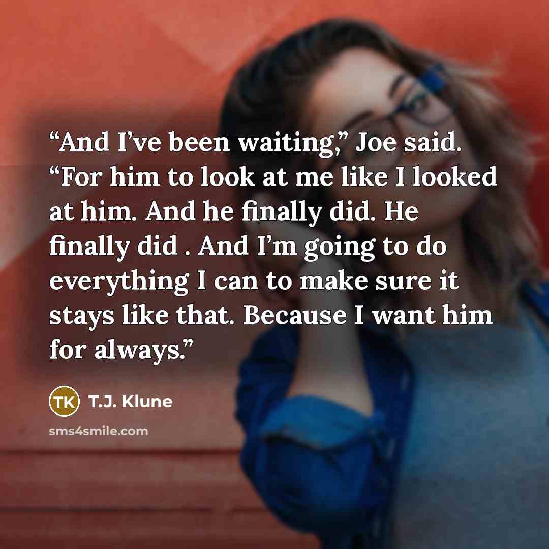 “And I’ve been waiting,” Joe said. “For him to look at me like I looked at him. And he finally did. He finally did . And I’m going to do everything I can to make sure it stays like that. Because I want him for always.” quote by T.J. Klune