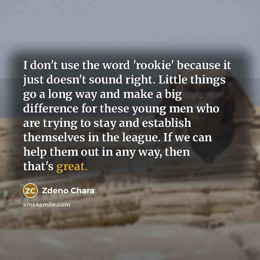 “I don't use the word 'rookie' because it just doesn't sound right. Little things go a long way and make a big difference for these young men who are trying to stay and establish themselves in the league. If we can help them out in any way, then that's great.” quote by Zdeno Chara