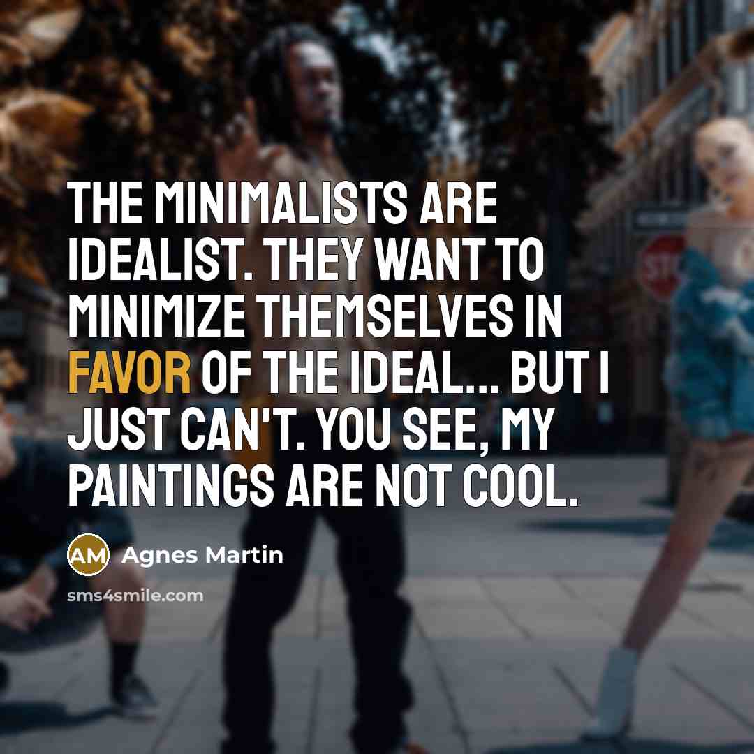 “The Minimalists are idealist. They want to minimize themselves in favor of the ideal... But I just can't. You see, my paintings are not cool.” quote by Agnes Martin