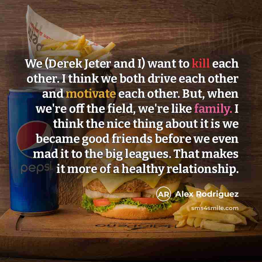 “We (Derek Jeter and I) want to kill each other. I think we both drive each other and motivate each other. But, when we're off the field, we're like family. I think the nice thing about it is we became good friends before we even mad it to the big leagues. That makes it more of a healthy…” quote by Alex Rodriguez