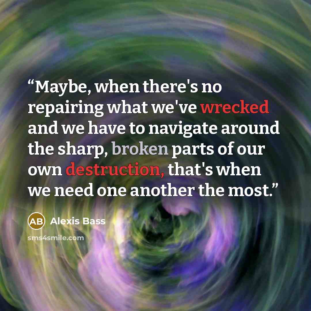 “Maybe, when there's no repairing what we've wrecked and we have to navigate around the sharp, broken parts of our own destruction, that's when we need one another the most.” quote by Alexis Bass