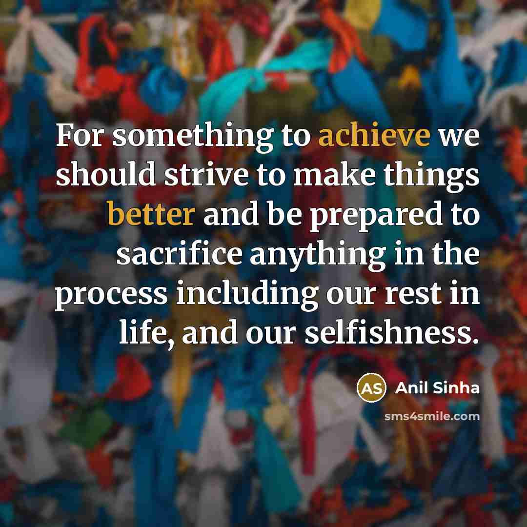 “For something to achieve we should strive to make things better and be prepared to sacrifice anything in the process including our rest in life, and our selfishness.” quote by Anil Sinha