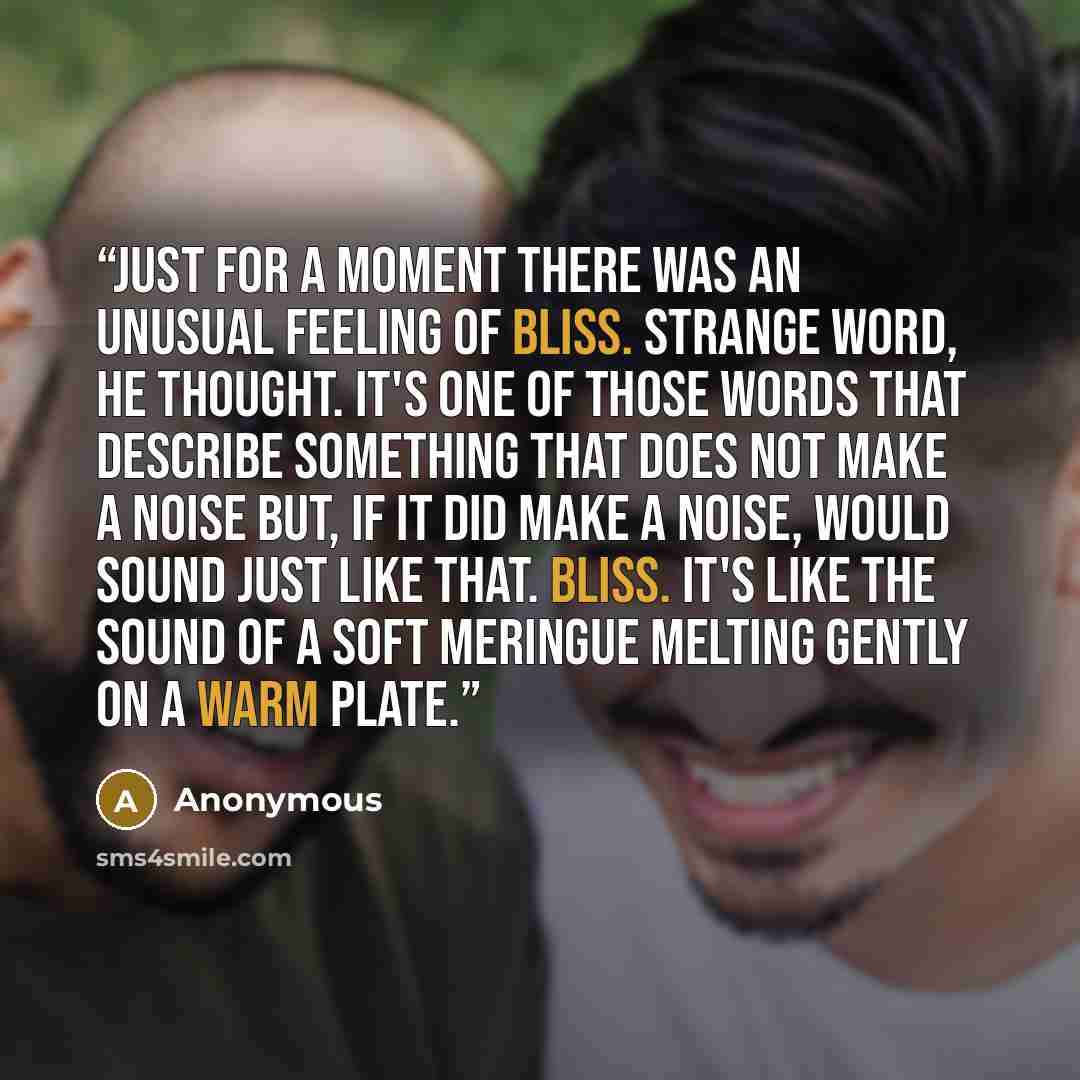 “Just for a moment there was an unusual feeling of bliss. Strange word, he thought. It's one of those words that describe something that does not make a noise but, if it did make a noise, would sound just like that. Bliss. It's like the sound of a soft meringue melting gently on a warm plate.” quote by Anonymous