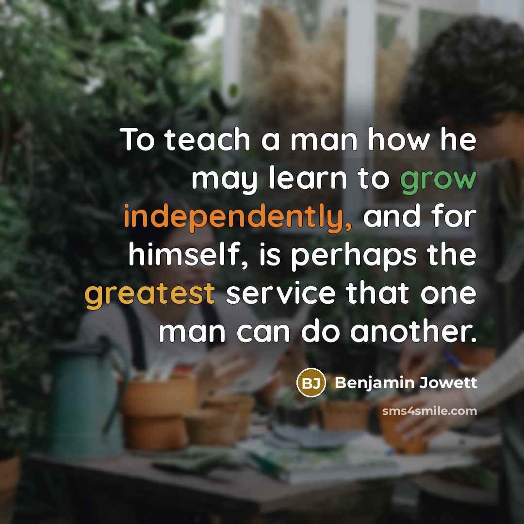 “To teach a man how he may learn to grow independently, and for himself, is perhaps the greatest service that one man can do another.” quote by Benjamin Jowett