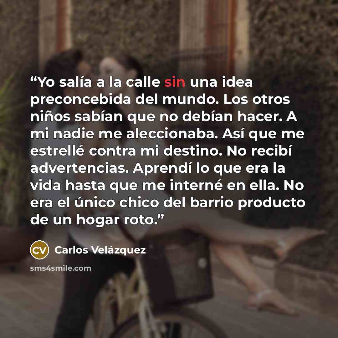 “Yo salía a la calle sin una idea preconcebida del mundo. Los otros niños sabían que no debían hacer. A mi nadie me aleccionaba. Así que me estrellé contra mi destino. No recibí advertencias. Aprendí lo que era la vida hasta que me interné en ella. No era el único chico del barrio producto de un…” quote by Carlos Velázquez