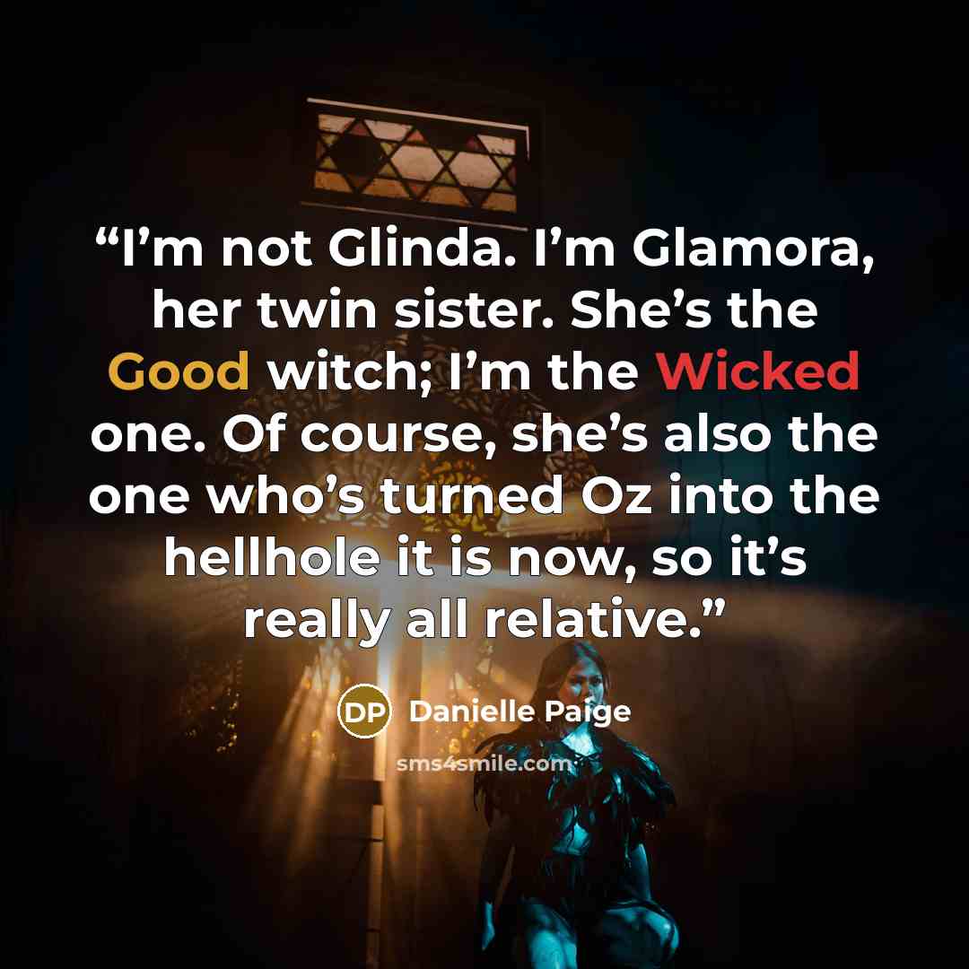 “I’m not Glinda. I’m Glamora, her twin sister. She’s the Good witch; I’m the Wicked one. Of course, she’s also the one who’s turned Oz into the hellhole it is now, so it’s really all relative.” quote by Danielle Paige