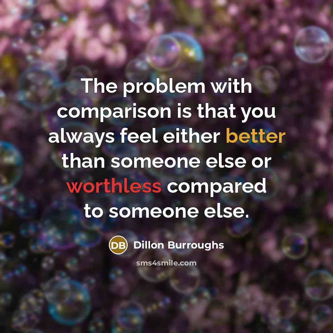 “The problem with comparison is that you always feel either better than someone else or worthless compared to someone else.” quote by Dillon Burroughs
