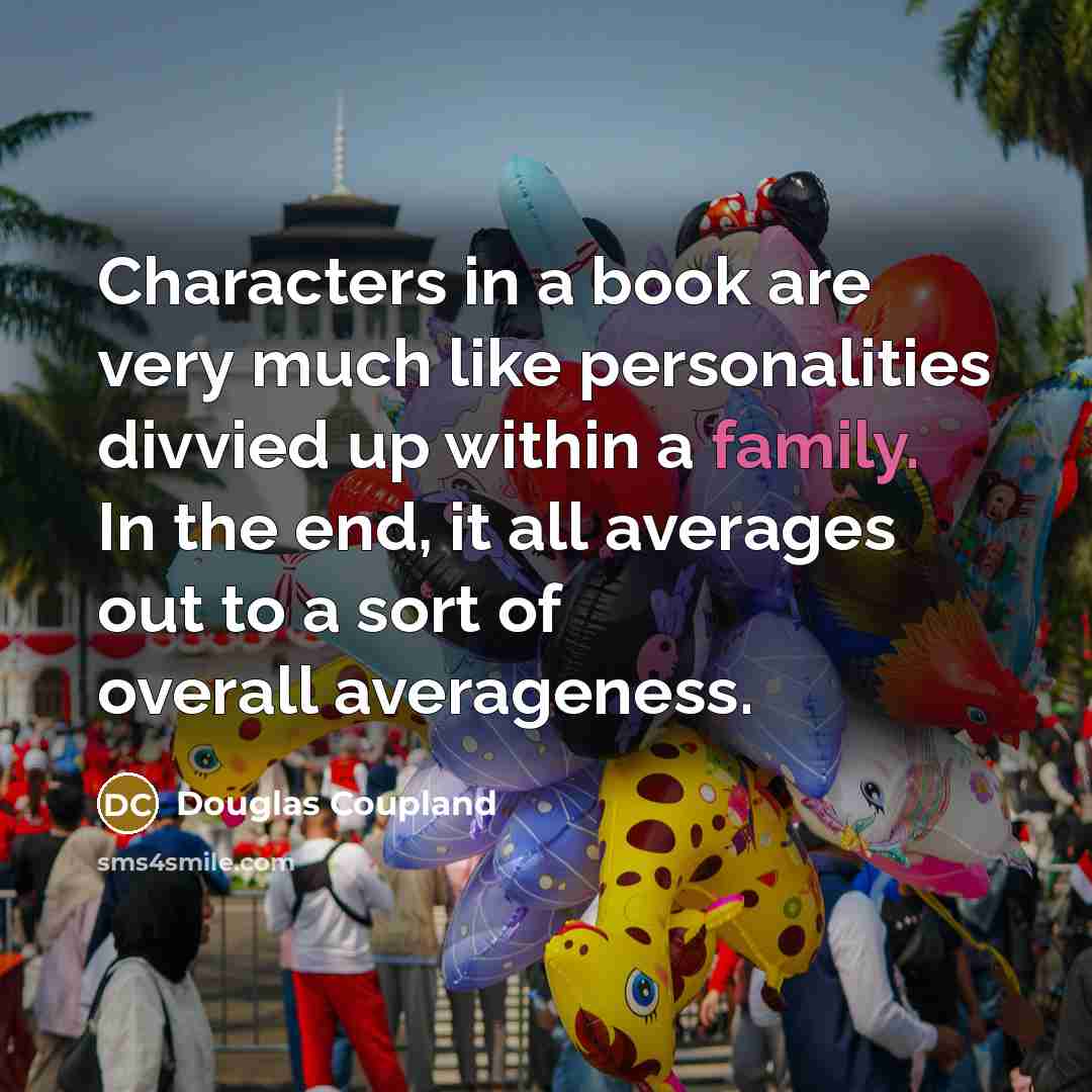 “Characters in a book are very much like personalities divvied up within a family. In the end, it all averages out to a sort of overall averageness.” quote by Douglas Coupland