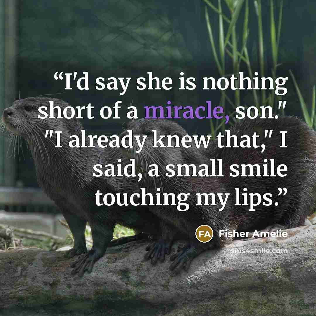 “I'd say she is nothing short of a miracle, son." "I already knew that," I said, a small smile touching my lips.” quote by Fisher Amelie
