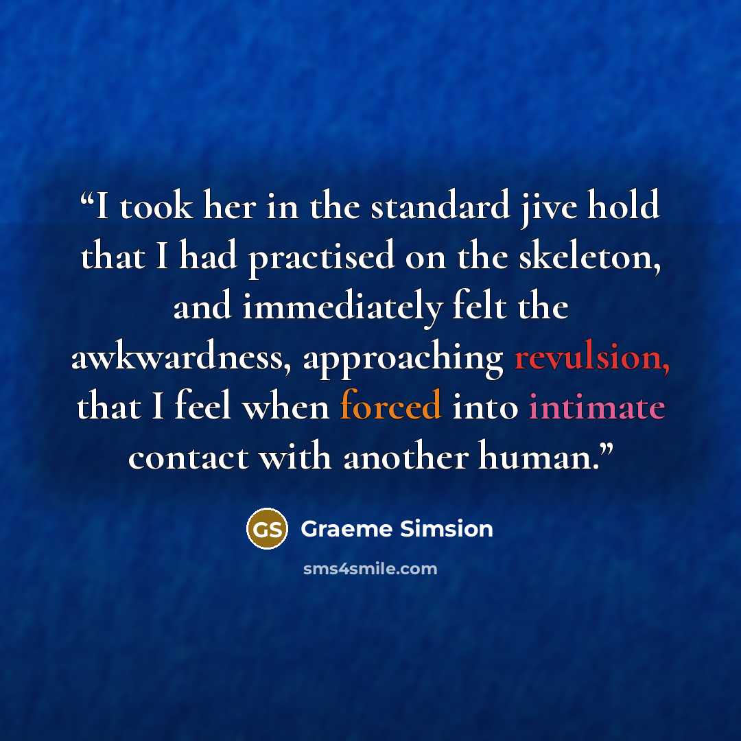 “I took her in the standard jive hold that I had practised on the skeleton, and immediately felt the awkwardness, approaching revulsion, that I feel when forced into intimate contact with another human.” quote by Graeme Simsion