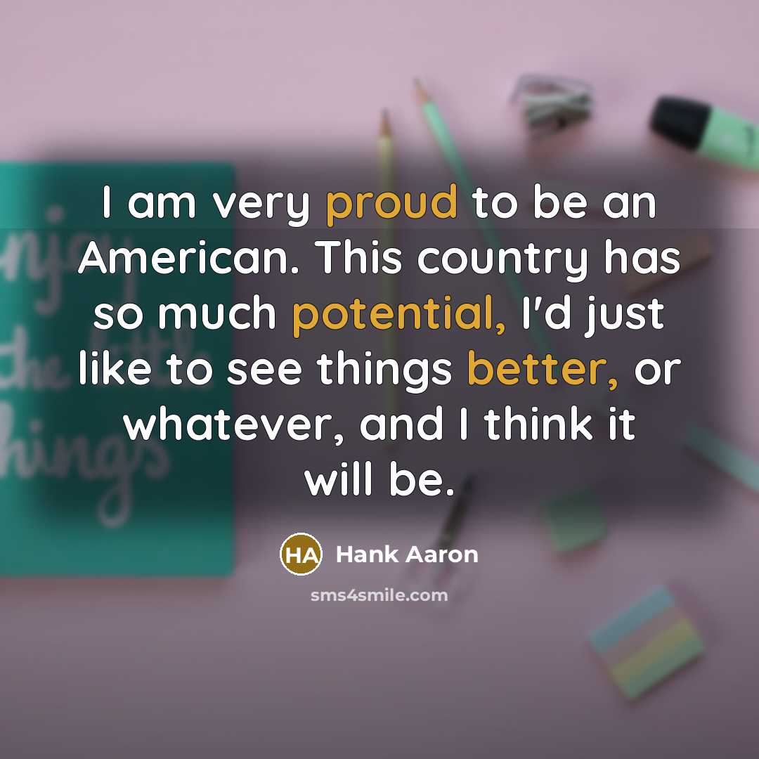 “I am very proud to be an American. This country has so much potential, I'd just like to see things better, or whatever, and I think it will be.” quote by Hank Aaron