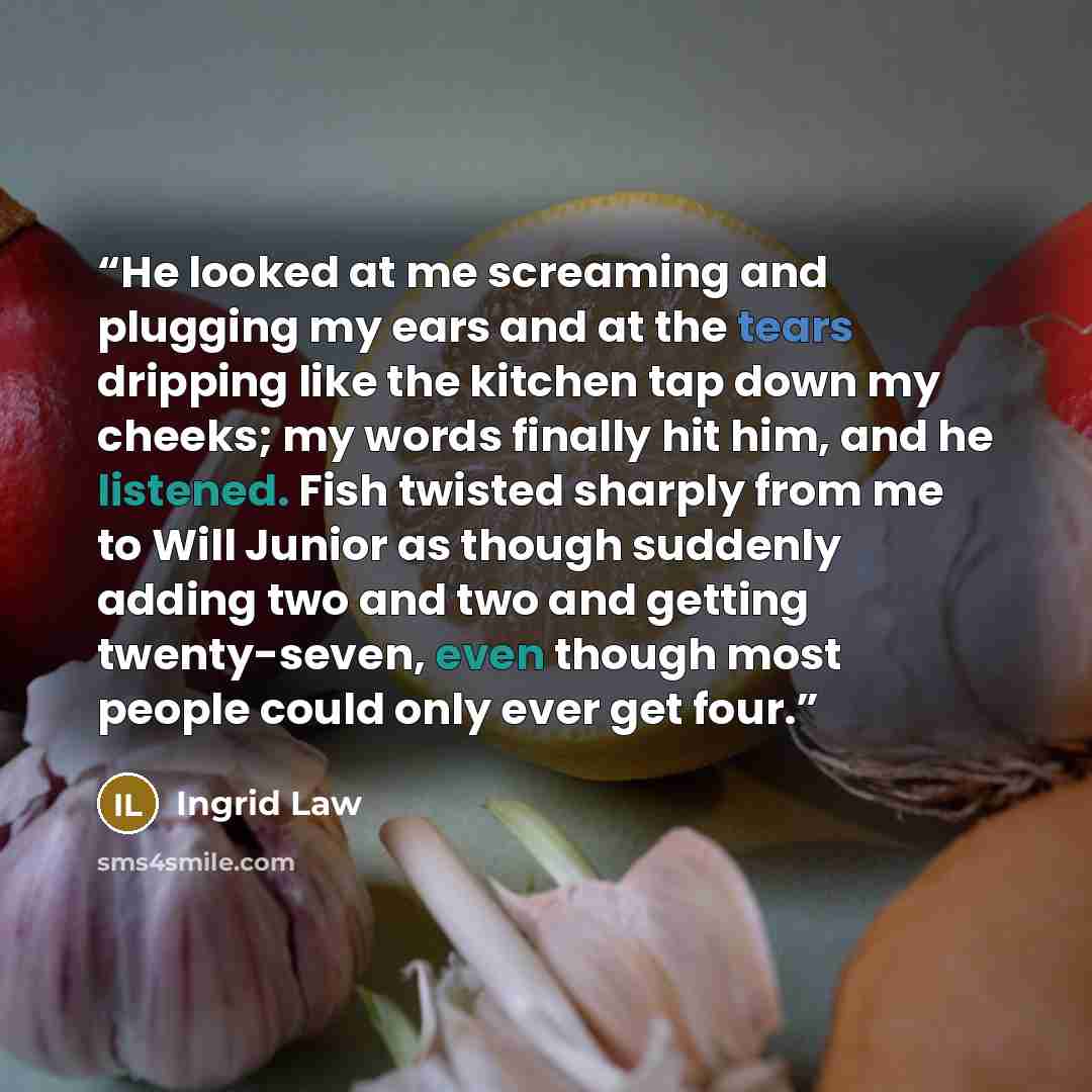 “He looked at me screaming and plugging my ears and at the tears dripping like the kitchen tap down my cheeks; my words finally hit him, and he listened. Fish twisted sharply from me to Will Junior as though suddenly adding two and two and getting twenty-seven, even though most people could only…” quote by Ingrid Law