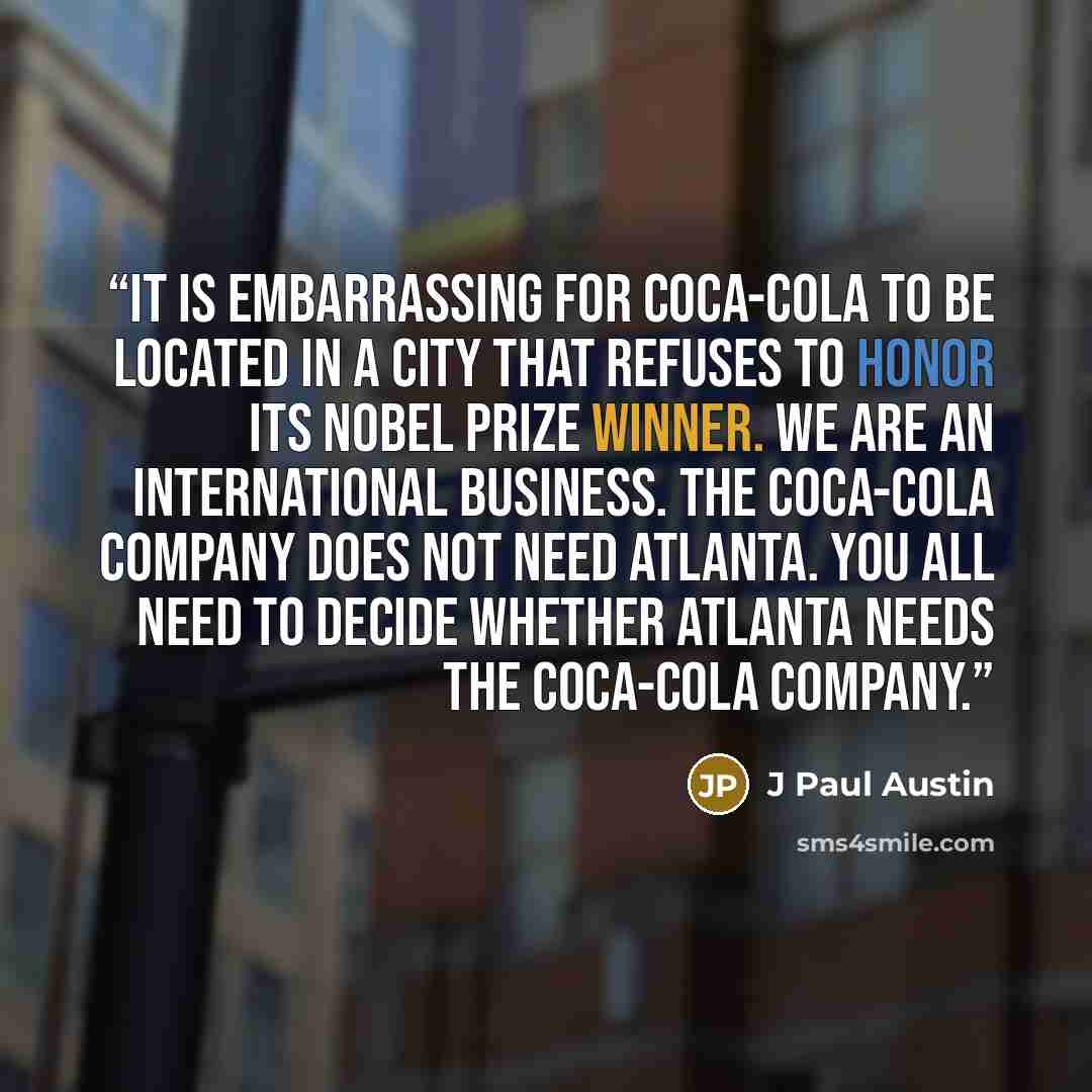 “it is embarrassing for Coca-Cola to be located in a city that refuses to honor its Nobel Prize winner. We are an international business. The Coca-Cola Company does not need Atlanta. You all need to decide whether Atlanta needs the Coca-Cola Company.” quote by J Paul Austin