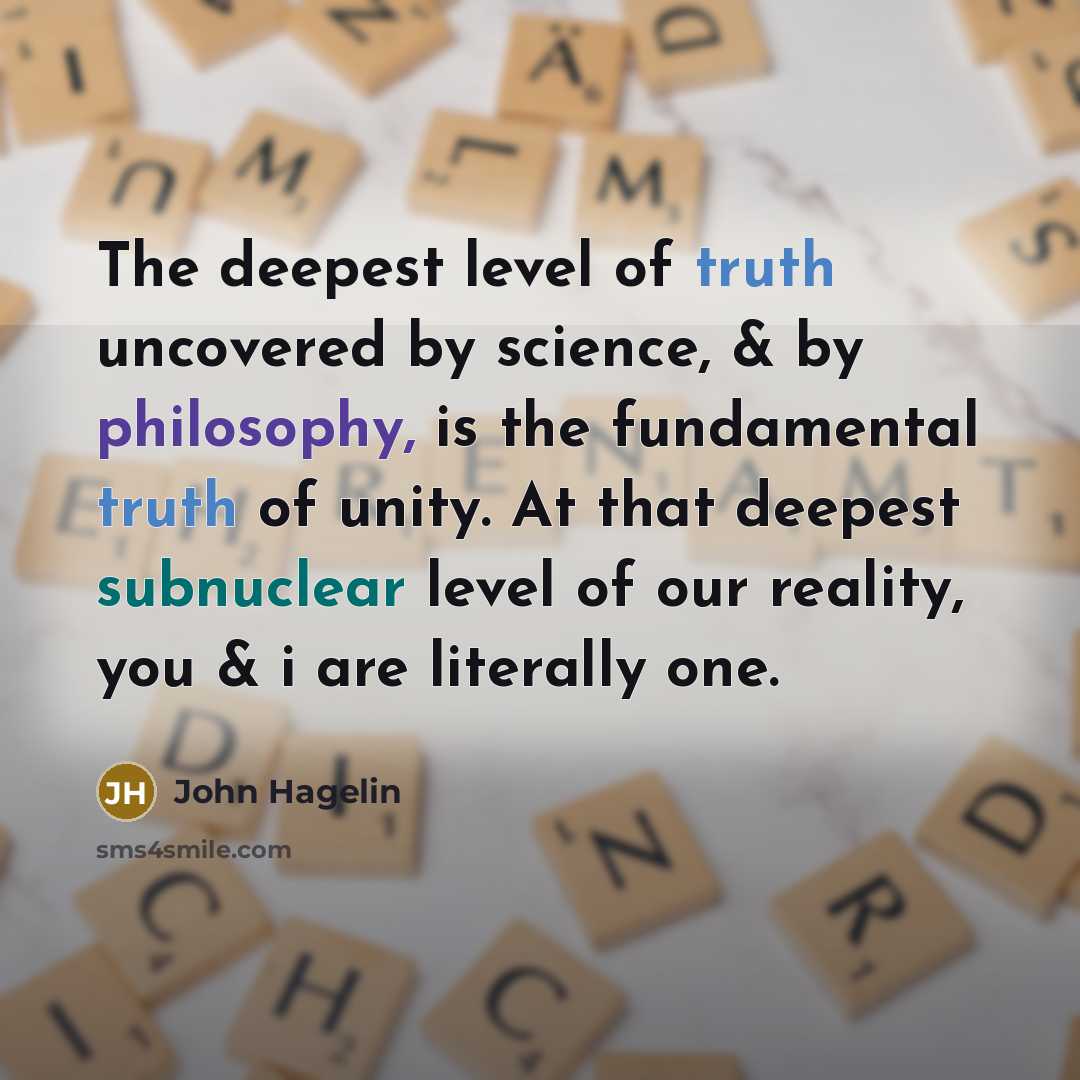 “The deepest level of truth uncovered by science, & by philosophy, is the fundamental truth of unity. At that deepest subnuclear level of our reality, you & i are literally one.” quote by John Hagelin