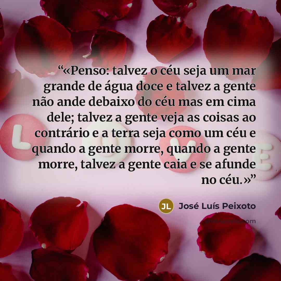“Penso: talvez o céu seja um mar grande de água doce e talvez a gente não ande debaixo do céu mas em cima dele; talvez a gente veja as coisas ao contrário e a terra seja como um céu e quando a gente morre, quando a gente morre, talvez a gente caia e se afunde no céu.” quote by José Luís Peixoto