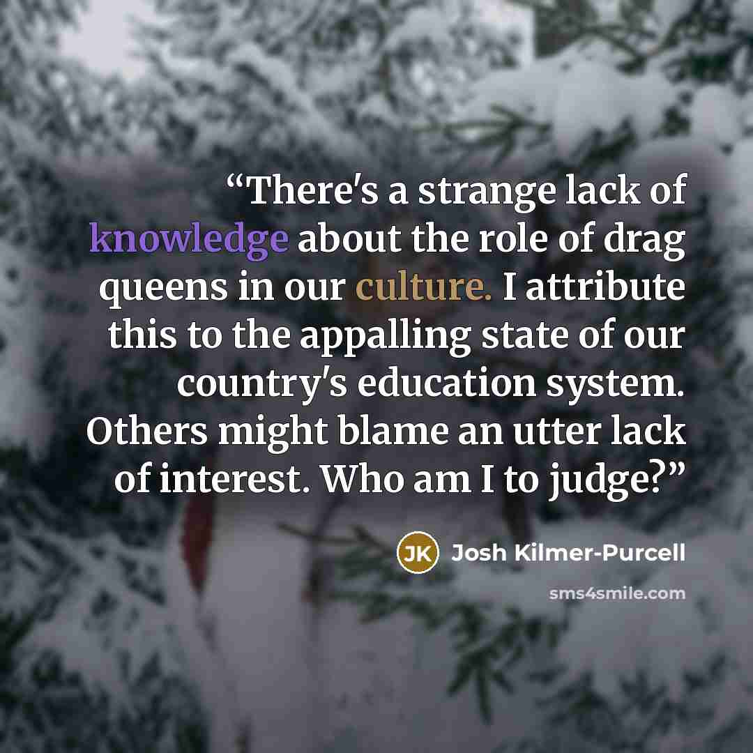 “There's a strange lack of knowledge about the role of drag queens in our culture. I attribute this to the appalling state of our country's education system. Others might blame an utter lack of interest. Who am I to judge?” quote by Josh Kilmer-Purcell
